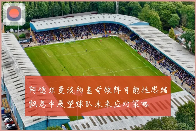 阿德尔曼谈约基奇缺阵可能性思绪飘忽中展望球队未来应对策略