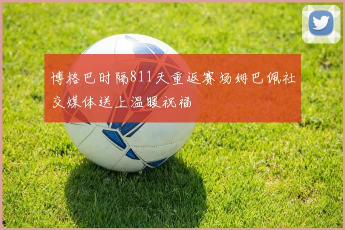 博格巴时隔811天重返赛场姆巴佩社交媒体送上温暖祝福
