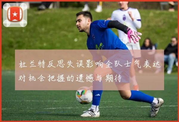 杜兰特反思失误影响全队士气表达对机会把握的遗憾与期待
