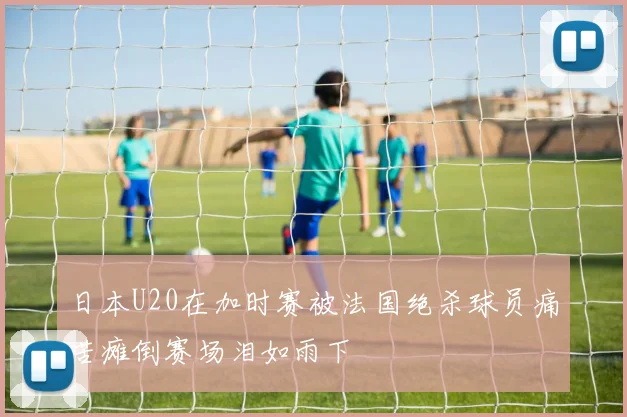 日本U20在加时赛被法国绝杀球员痛苦瘫倒赛场泪如雨下