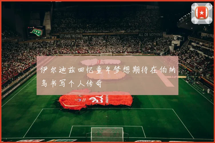 伊尔迪兹回忆童年梦想期待在伯纳乌书写个人传奇