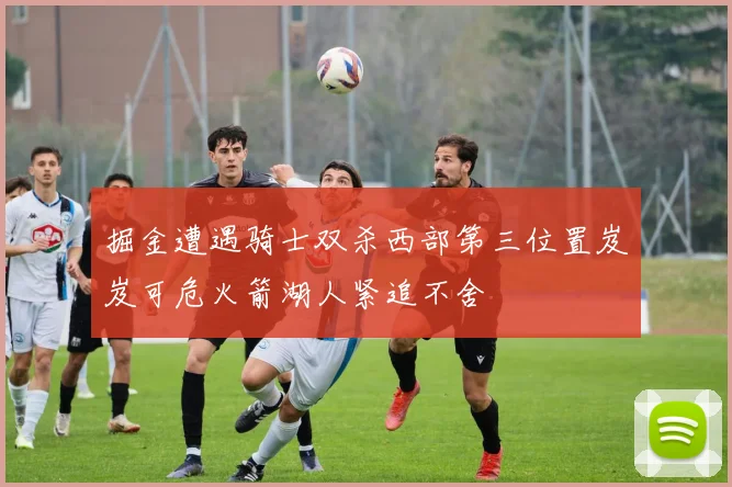 掘金遭遇骑士双杀西部第三位置岌岌可危火箭湖人紧追不舍