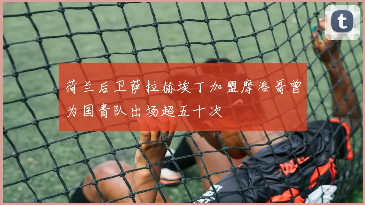 荷兰后卫萨拉赫埃丁加盟摩洛哥曾为国青队出场超五十次