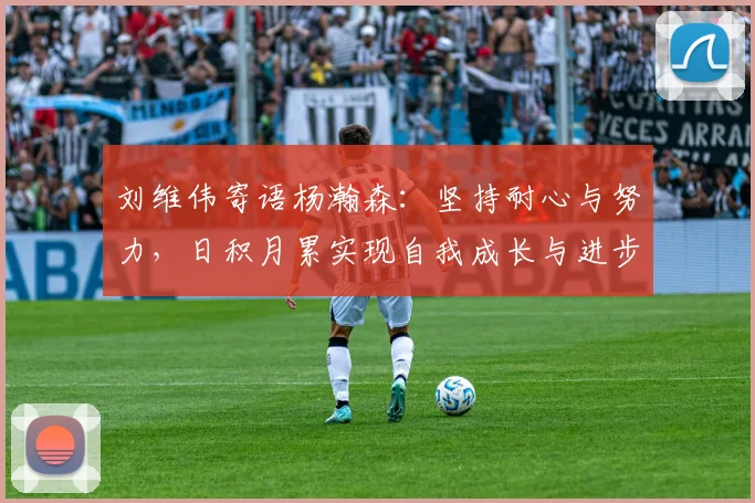 刘维伟寄语杨瀚森：坚持耐心与努力，日积月累实现自我成长与进步