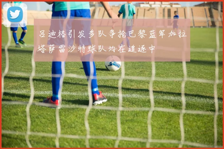 吕迪格引发多队争抢巴黎蓝军加拉塔萨雷沙特球队均在追逐中